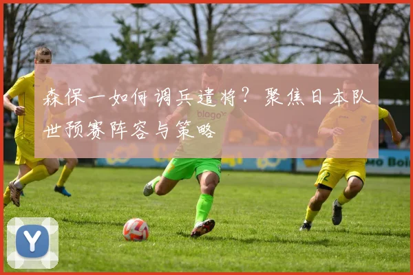 森保一如何调兵遣将？聚焦日本队世预赛阵容与策略