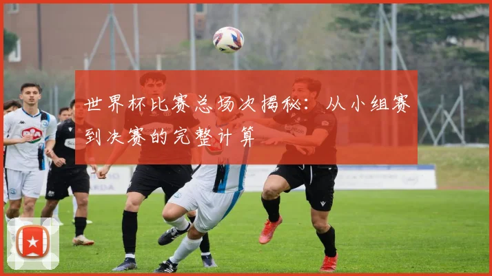 世界杯比赛总场次揭秘:从小组赛到决赛的完整计算