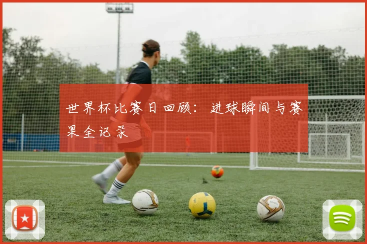 世界杯比赛日回顾：进球瞬间与赛果全记录