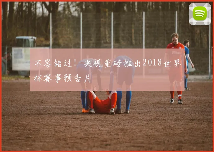 不容错过!央视重磅推出2018世界杯赛事预告片