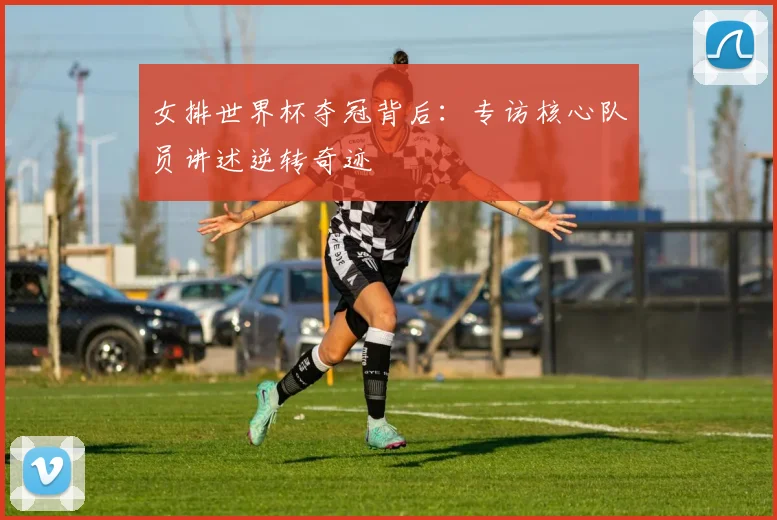 女排世界杯夺冠背后：专访核心队员讲述逆转奇迹