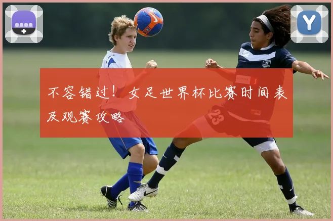 不容错过!女足世界杯比赛时间表及观赛攻略