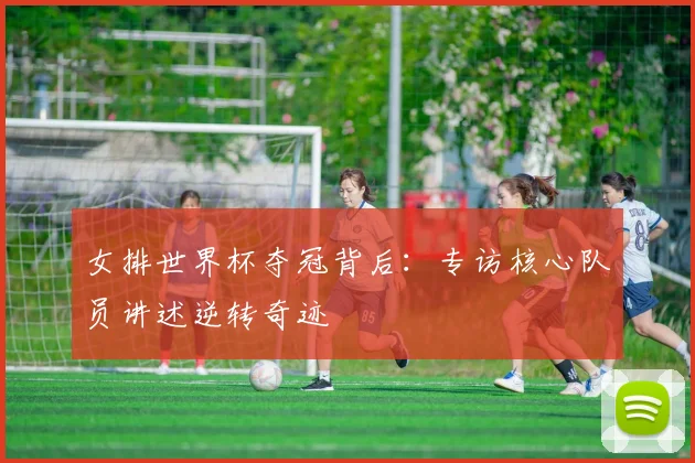 女排世界杯夺冠背后：专访核心队员讲述逆转奇迹