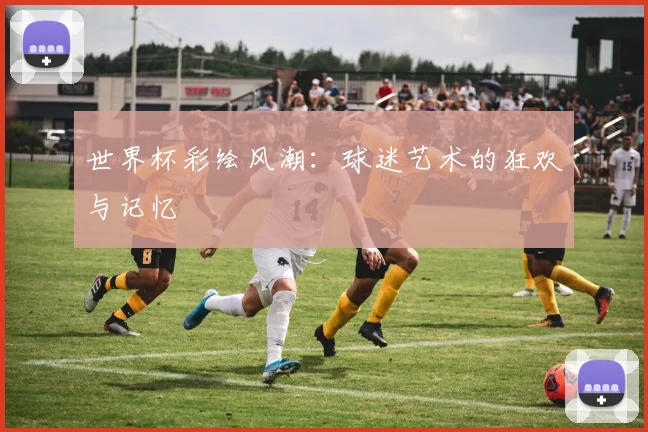 世界杯彩绘风潮:球迷艺术的狂欢与记忆