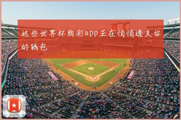 这些世界杯购彩app正在悄悄透支你的钱包