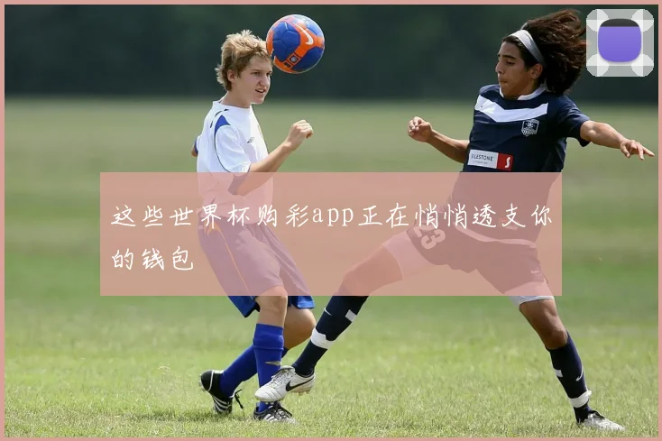 这些世界杯购彩app正在悄悄透支你的钱包